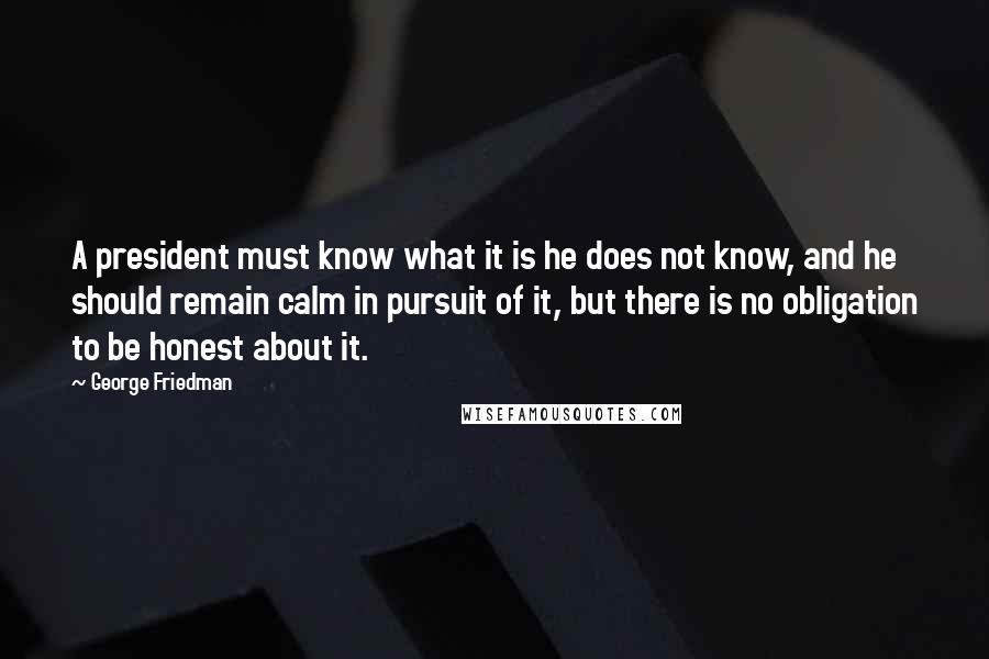 George Friedman Quotes: A president must know what it is he does not know, and he should remain calm in pursuit of it, but there is no obligation to be honest about it.