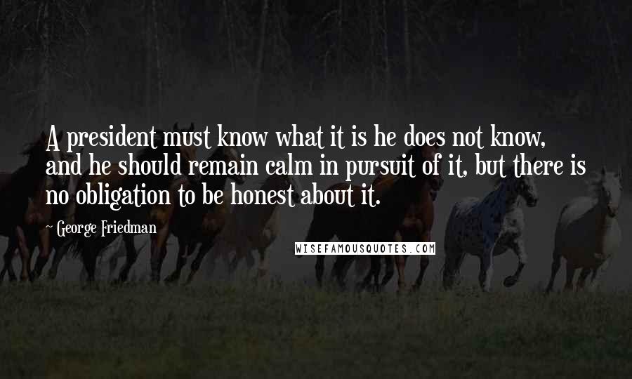 George Friedman Quotes: A president must know what it is he does not know, and he should remain calm in pursuit of it, but there is no obligation to be honest about it.