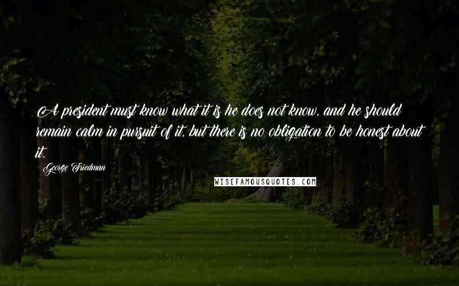 George Friedman Quotes: A president must know what it is he does not know, and he should remain calm in pursuit of it, but there is no obligation to be honest about it.