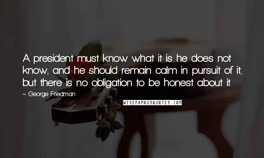 George Friedman Quotes: A president must know what it is he does not know, and he should remain calm in pursuit of it, but there is no obligation to be honest about it.