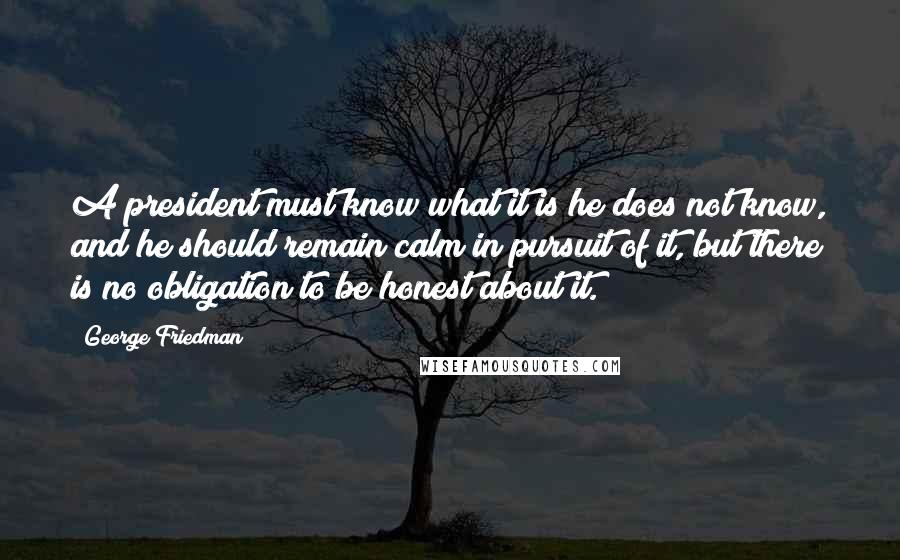 George Friedman Quotes: A president must know what it is he does not know, and he should remain calm in pursuit of it, but there is no obligation to be honest about it.