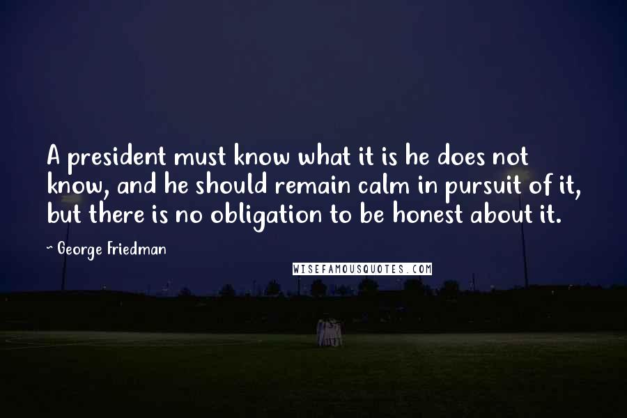 George Friedman Quotes: A president must know what it is he does not know, and he should remain calm in pursuit of it, but there is no obligation to be honest about it.