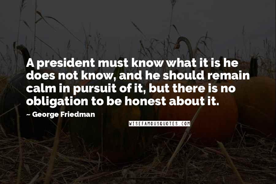 George Friedman Quotes: A president must know what it is he does not know, and he should remain calm in pursuit of it, but there is no obligation to be honest about it.