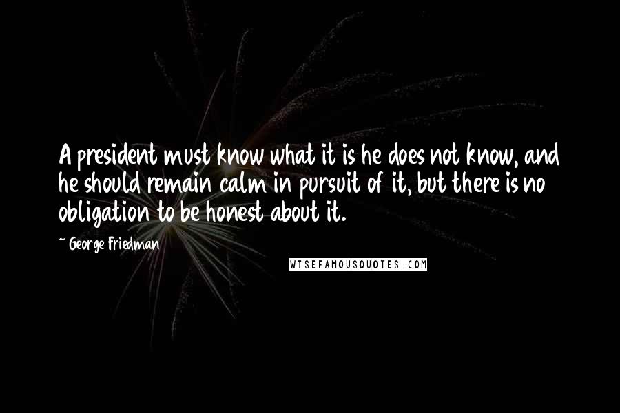 George Friedman Quotes: A president must know what it is he does not know, and he should remain calm in pursuit of it, but there is no obligation to be honest about it.