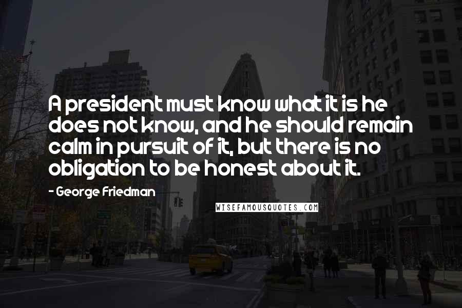 George Friedman Quotes: A president must know what it is he does not know, and he should remain calm in pursuit of it, but there is no obligation to be honest about it.