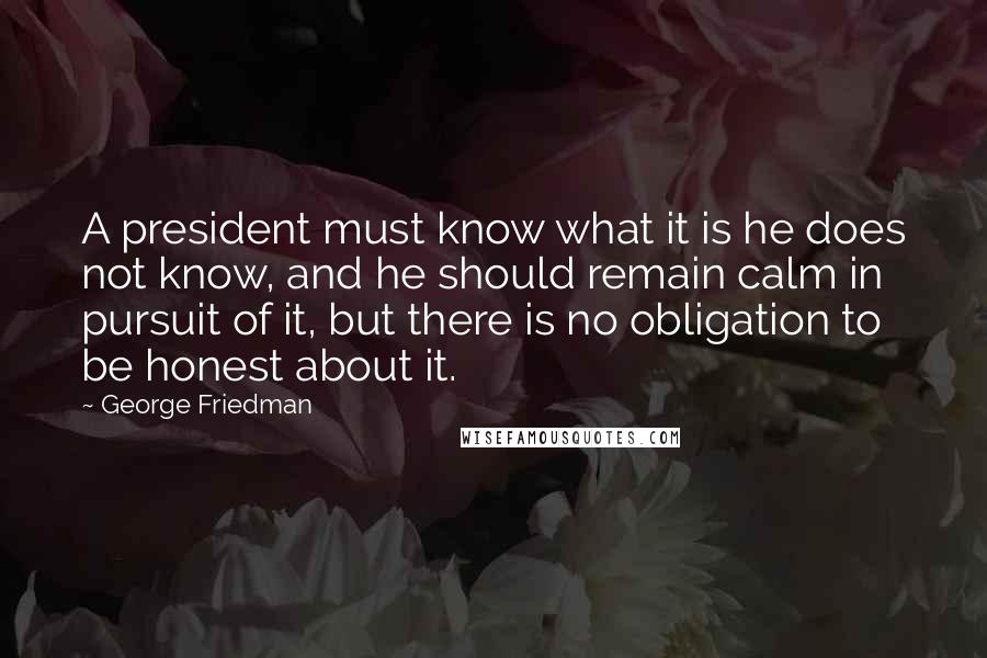George Friedman Quotes: A president must know what it is he does not know, and he should remain calm in pursuit of it, but there is no obligation to be honest about it.
