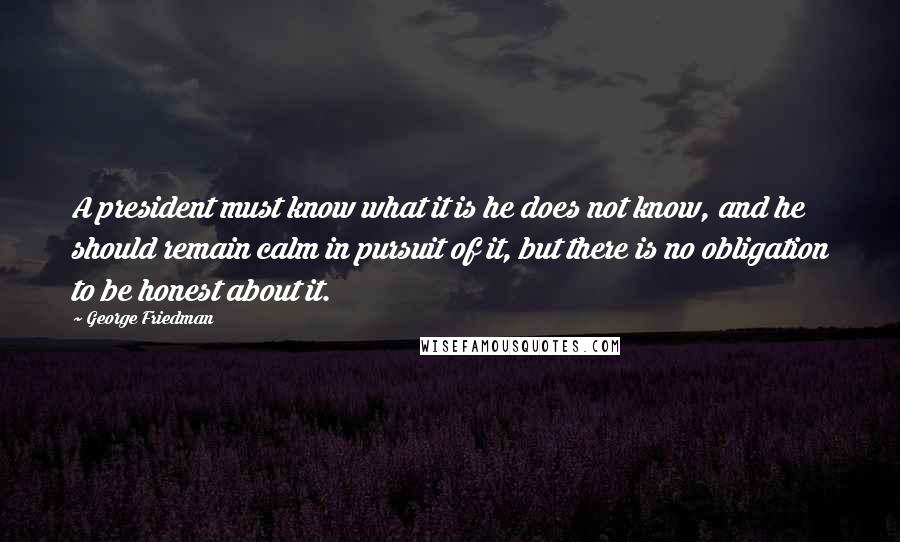 George Friedman Quotes: A president must know what it is he does not know, and he should remain calm in pursuit of it, but there is no obligation to be honest about it.