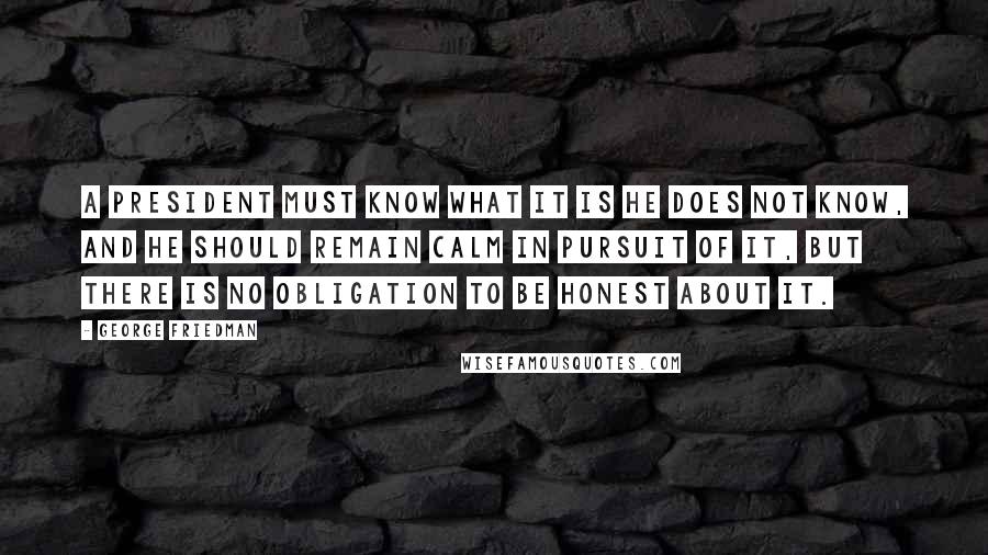 George Friedman Quotes: A president must know what it is he does not know, and he should remain calm in pursuit of it, but there is no obligation to be honest about it.