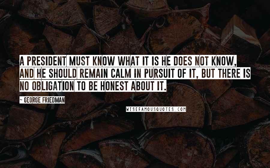 George Friedman Quotes: A president must know what it is he does not know, and he should remain calm in pursuit of it, but there is no obligation to be honest about it.