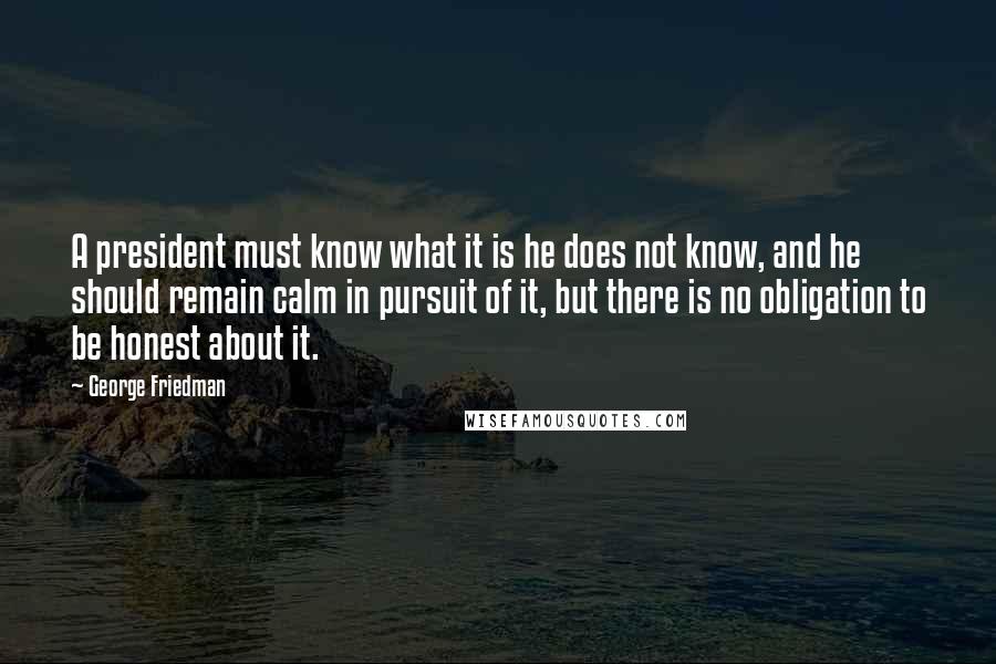 George Friedman Quotes: A president must know what it is he does not know, and he should remain calm in pursuit of it, but there is no obligation to be honest about it.