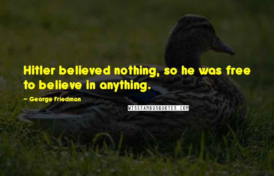 George Friedman Quotes: Hitler believed nothing, so he was free to believe in anything.