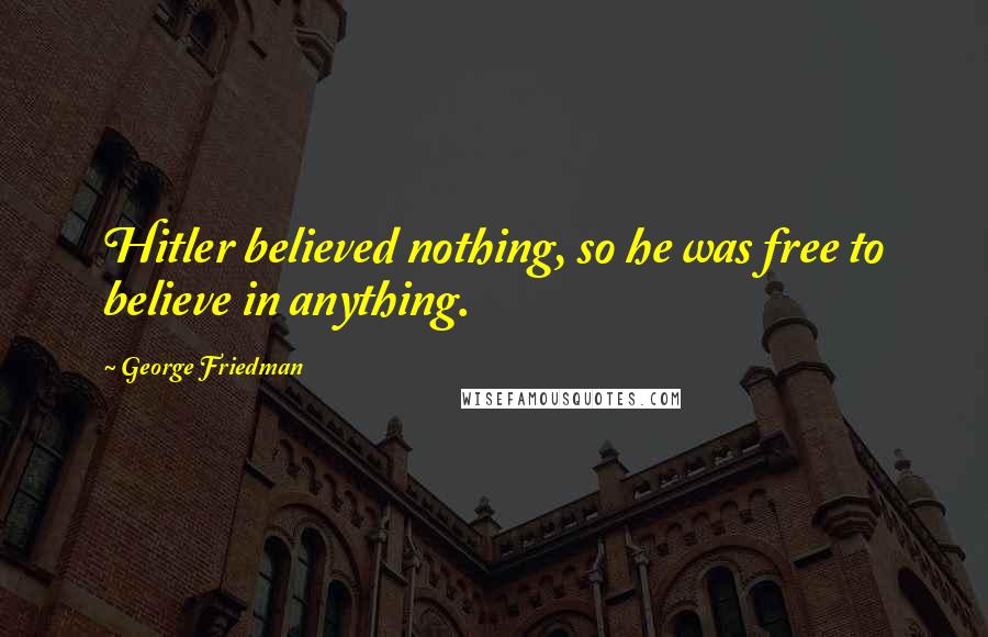 George Friedman Quotes: Hitler believed nothing, so he was free to believe in anything.