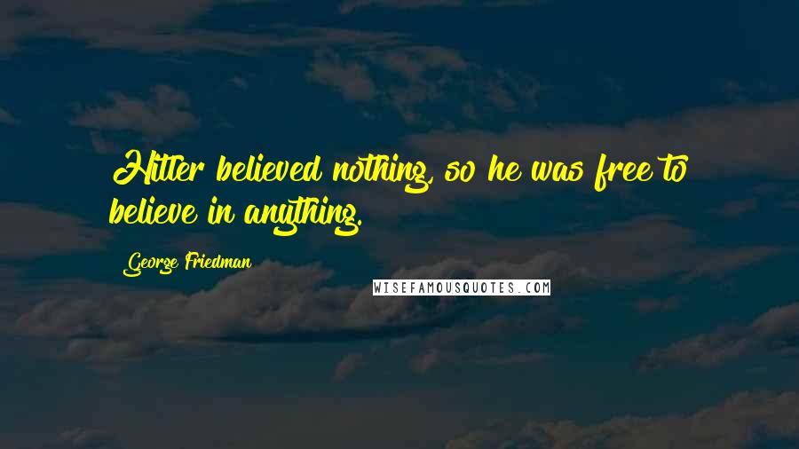 George Friedman Quotes: Hitler believed nothing, so he was free to believe in anything.