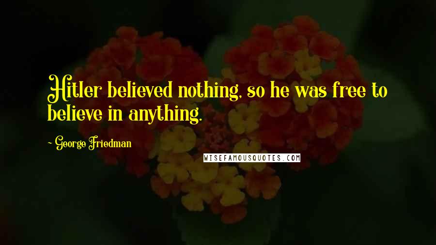 George Friedman Quotes: Hitler believed nothing, so he was free to believe in anything.