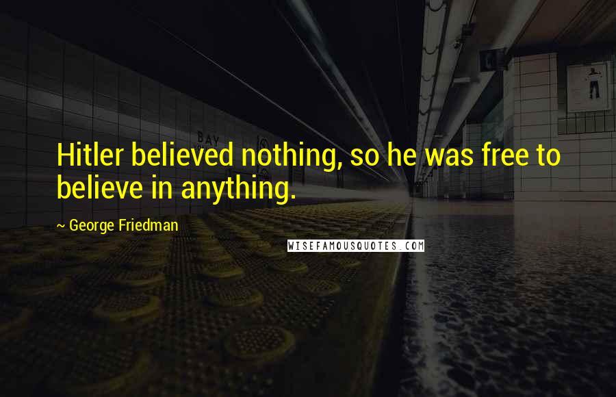 George Friedman Quotes: Hitler believed nothing, so he was free to believe in anything.