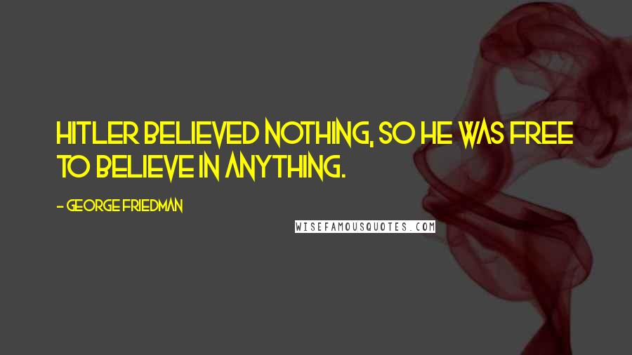 George Friedman Quotes: Hitler believed nothing, so he was free to believe in anything.