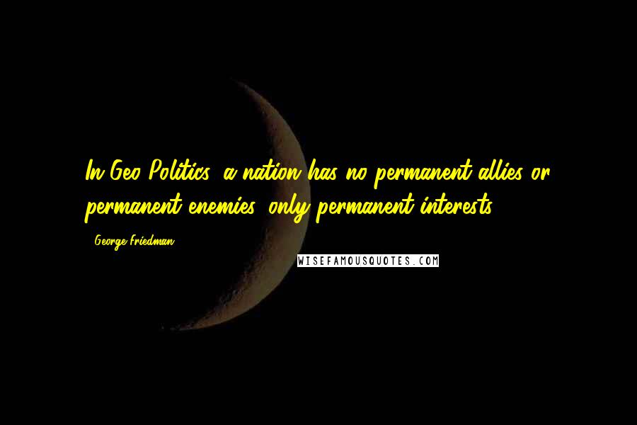 George Friedman Quotes: In Geo-Politics, a nation has no permanent allies or permanent enemies, only permanent interests.