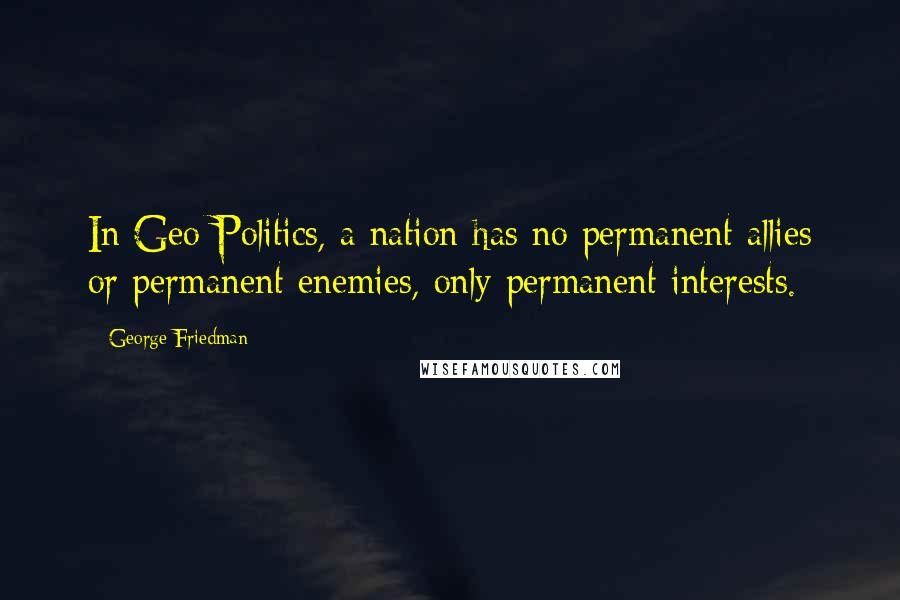 George Friedman Quotes: In Geo-Politics, a nation has no permanent allies or permanent enemies, only permanent interests.
