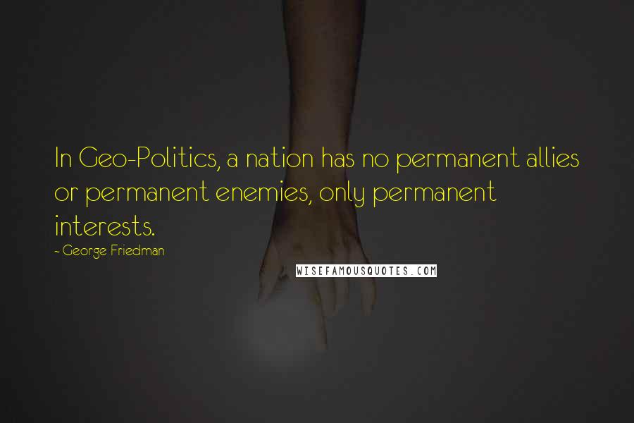 George Friedman Quotes: In Geo-Politics, a nation has no permanent allies or permanent enemies, only permanent interests.