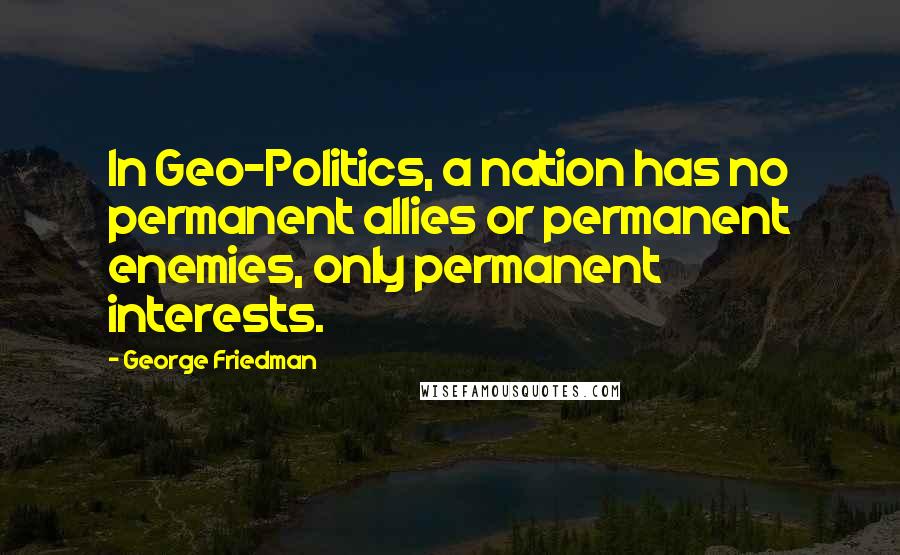 George Friedman Quotes: In Geo-Politics, a nation has no permanent allies or permanent enemies, only permanent interests.