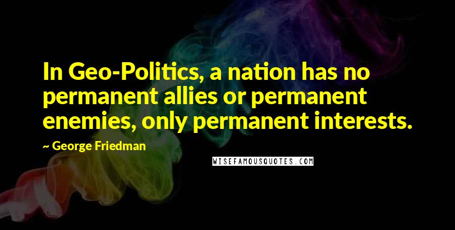 George Friedman Quotes: In Geo-Politics, a nation has no permanent allies or permanent enemies, only permanent interests.