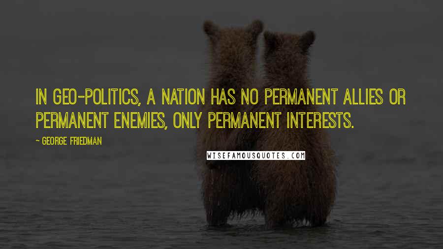 George Friedman Quotes: In Geo-Politics, a nation has no permanent allies or permanent enemies, only permanent interests.