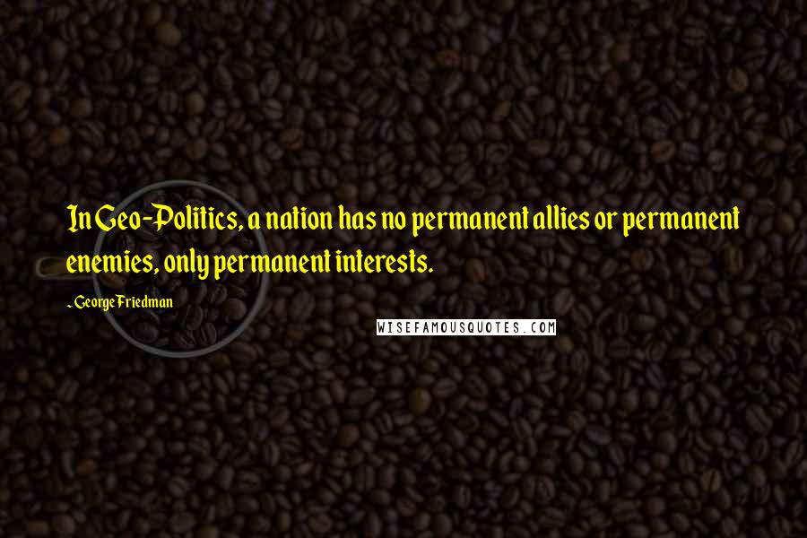 George Friedman Quotes: In Geo-Politics, a nation has no permanent allies or permanent enemies, only permanent interests.