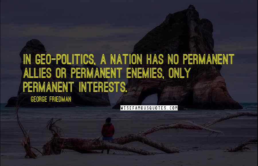George Friedman Quotes: In Geo-Politics, a nation has no permanent allies or permanent enemies, only permanent interests.