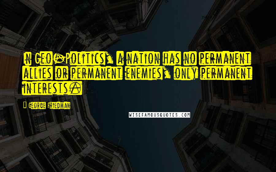 George Friedman Quotes: In Geo-Politics, a nation has no permanent allies or permanent enemies, only permanent interests.