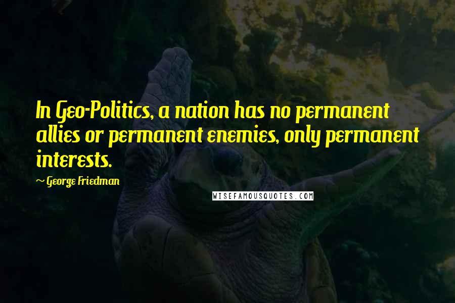George Friedman Quotes: In Geo-Politics, a nation has no permanent allies or permanent enemies, only permanent interests.