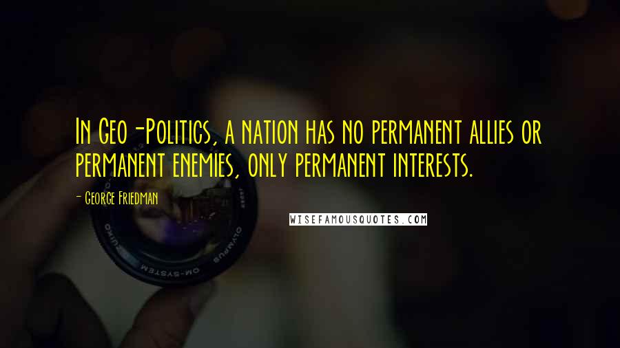 George Friedman Quotes: In Geo-Politics, a nation has no permanent allies or permanent enemies, only permanent interests.