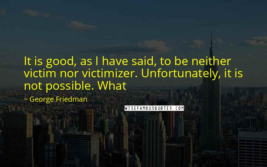 George Friedman Quotes: It is good, as I have said, to be neither victim nor victimizer. Unfortunately, it is not possible. What