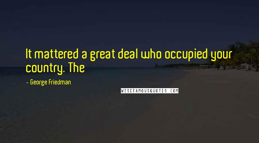 George Friedman Quotes: It mattered a great deal who occupied your country. The