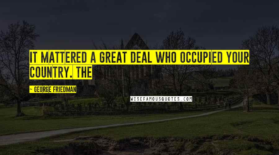 George Friedman Quotes: It mattered a great deal who occupied your country. The