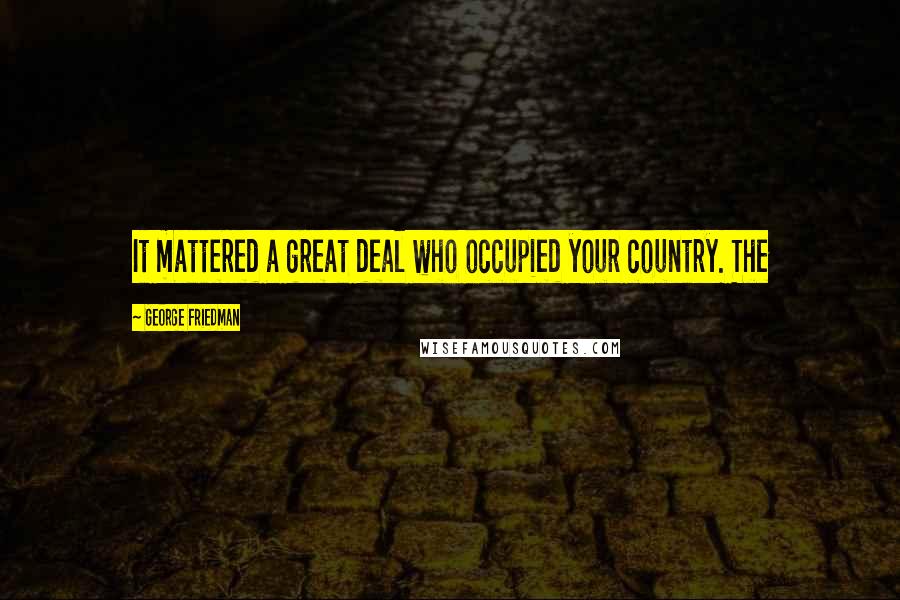 George Friedman Quotes: It mattered a great deal who occupied your country. The