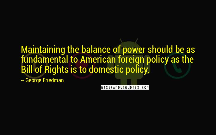 George Friedman Quotes: Maintaining the balance of power should be as fundamental to American foreign policy as the Bill of Rights is to domestic policy.