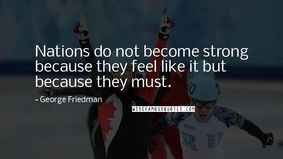 George Friedman Quotes: Nations do not become strong because they feel like it but because they must.