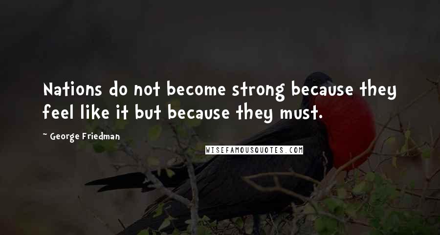 George Friedman Quotes: Nations do not become strong because they feel like it but because they must.