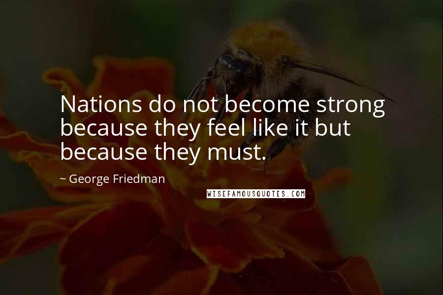 George Friedman Quotes: Nations do not become strong because they feel like it but because they must.