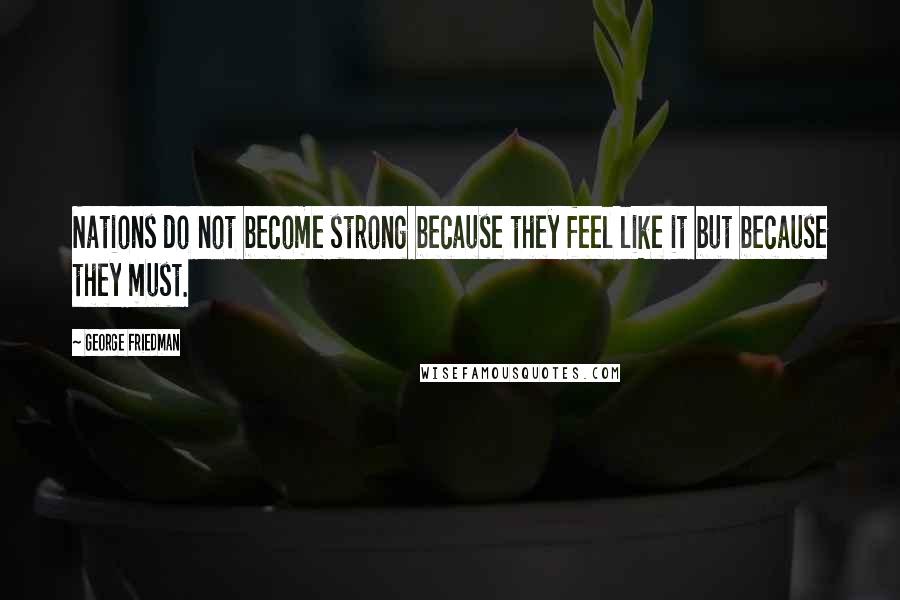 George Friedman Quotes: Nations do not become strong because they feel like it but because they must.