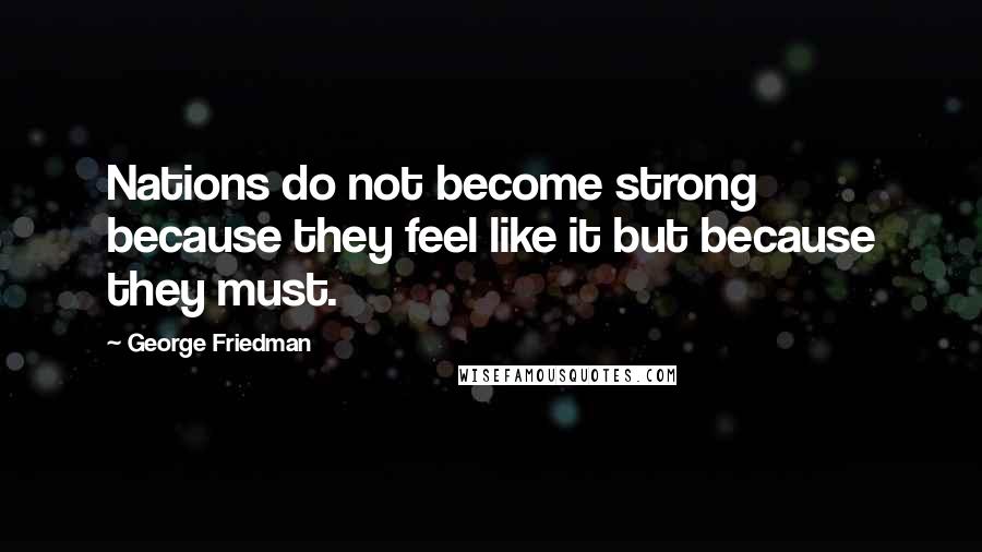 George Friedman Quotes: Nations do not become strong because they feel like it but because they must.