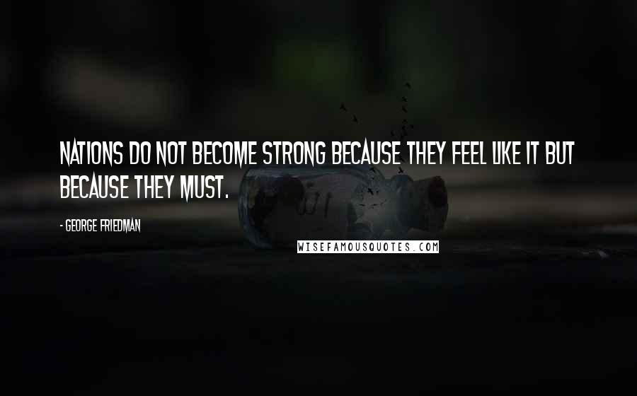 George Friedman Quotes: Nations do not become strong because they feel like it but because they must.