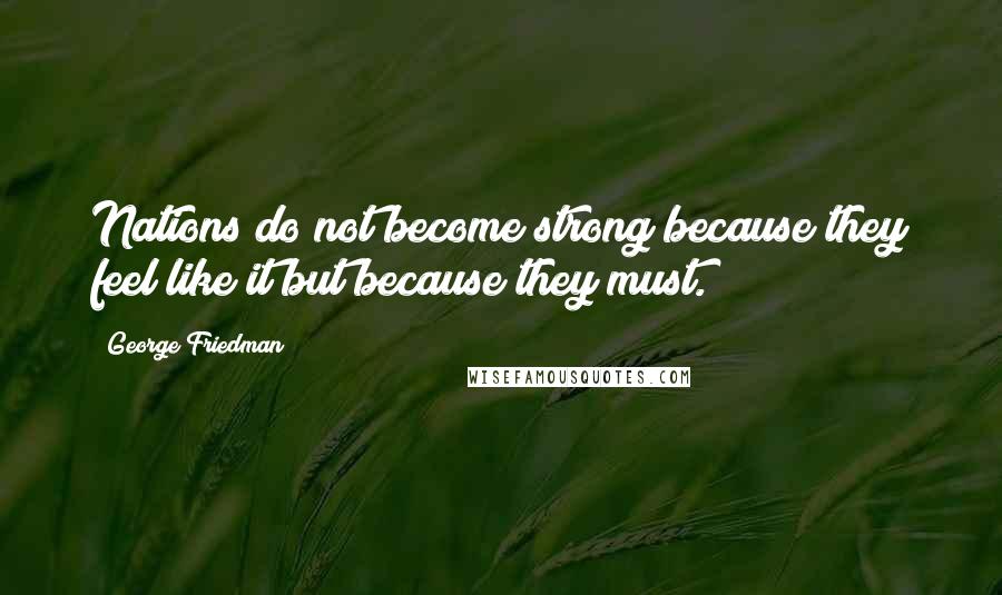 George Friedman Quotes: Nations do not become strong because they feel like it but because they must.