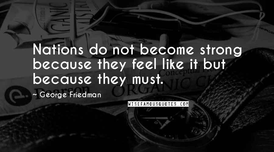 George Friedman Quotes: Nations do not become strong because they feel like it but because they must.