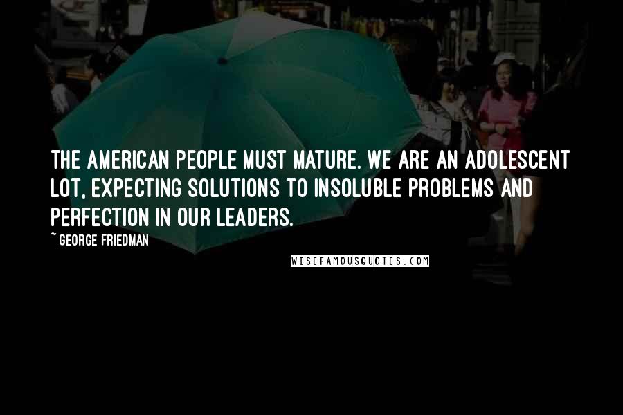 George Friedman Quotes: The American people must mature. We are an adolescent lot, expecting solutions to insoluble problems and perfection in our leaders.