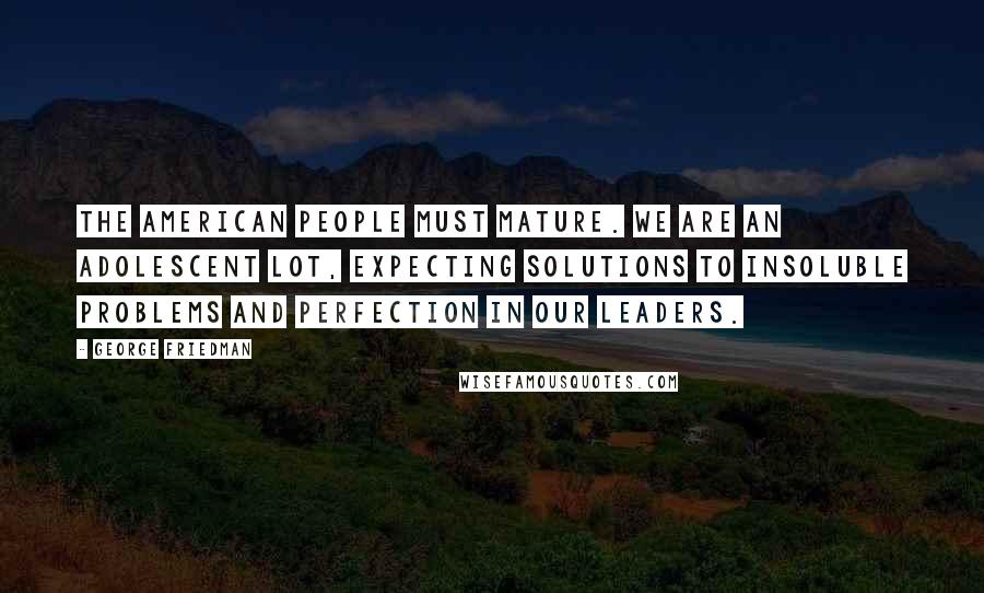 George Friedman Quotes: The American people must mature. We are an adolescent lot, expecting solutions to insoluble problems and perfection in our leaders.