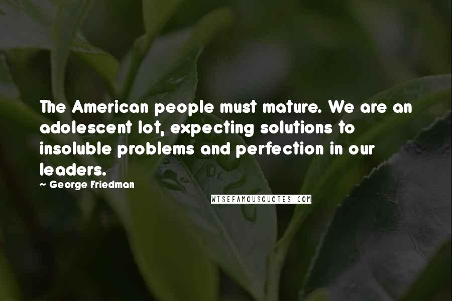George Friedman Quotes: The American people must mature. We are an adolescent lot, expecting solutions to insoluble problems and perfection in our leaders.