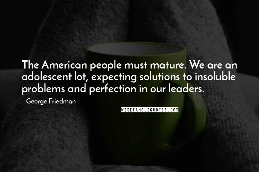 George Friedman Quotes: The American people must mature. We are an adolescent lot, expecting solutions to insoluble problems and perfection in our leaders.