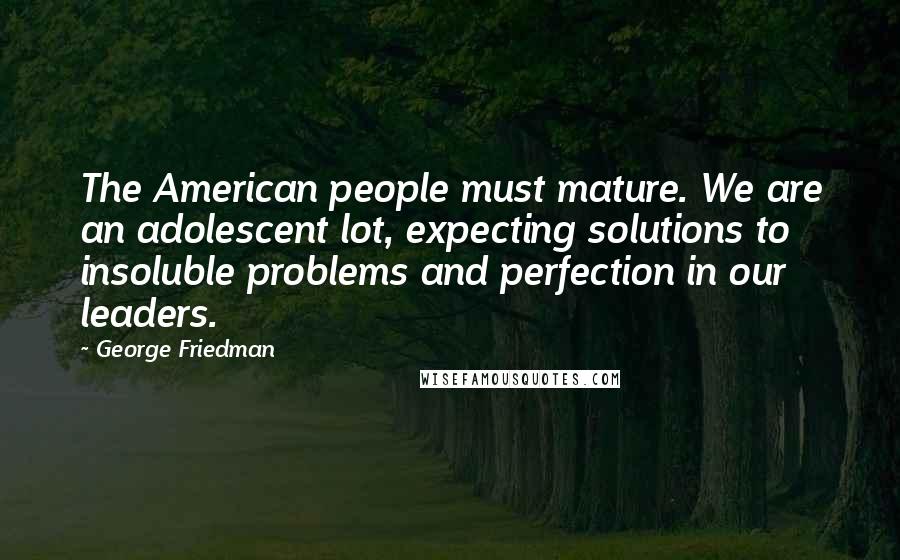 George Friedman Quotes: The American people must mature. We are an adolescent lot, expecting solutions to insoluble problems and perfection in our leaders.