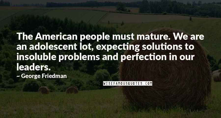 George Friedman Quotes: The American people must mature. We are an adolescent lot, expecting solutions to insoluble problems and perfection in our leaders.